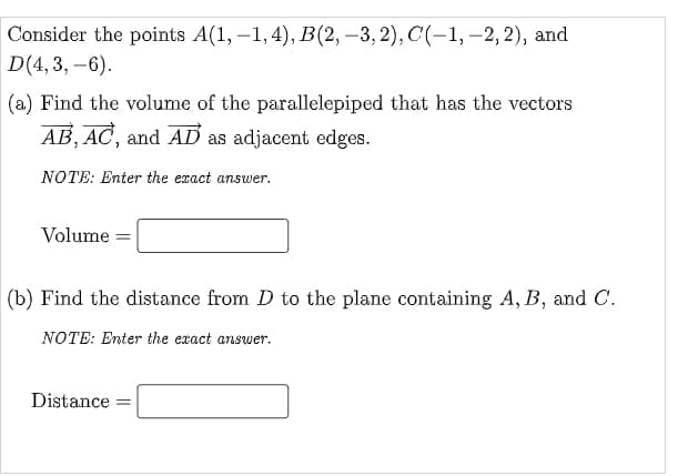 Consider the points A(1, –1, 4), B(2, –3, 2), C(-1, –2, 2), and
D(4, 3, –6).
(a) Find the volume of the parallelepiped that has the vectors
AB, AC, and AD as adjacent edges.
NOTE: Enter the exact answer.
Volume
|(b) Find the distance from D to the plane containing A, B, and C.
NOTE: Enter the exact answer.
Distance
