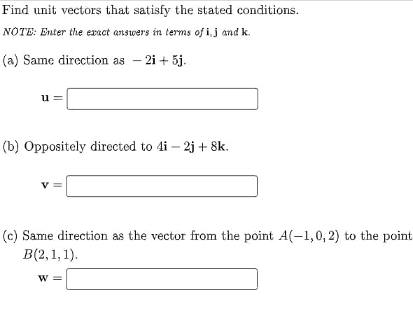Find unit vectors that satisfy the stated conditions.
NOTE: Enter the exact answers in terms of i, j and k.
(a) Same dircction as – 2i + 5j.
(b) Oppositely directed to 4i – 2j + 8k.
v =
(c) Same direction as the vector from the point A(-1,0, 2) to the point
В(2, 1, 1).
W =
