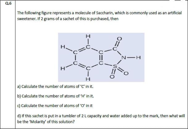 The following figure represents a molecule of Saccharin, which is commonly used as an artificial
sweetener. If 2 grams of a sachet of this is purchased, then
н
н
a) Calculate the number of atoms of 'C' in it.
b) Calculate the number of atoms of 'H' in it.
c) Calculate the number of atoms of 'O' in it
d) If this sachet is put in a tumbler of 2 L capacity and water added up to the mark, then what wil
be the 'Molarity' of this solution?
エーU

