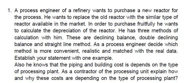 A process engineer of a refinery wants to purchase a new reactor for
the process. He wants to replace the old reactor with the similar type of
reactor available in the market. In order to purchase fruitfully he wants
to calculate the depreciation of the reactor. He has three methods of
calculation with him. These are declining balance, double declining
balance and straight line method. As a process engineer decide which
method is more convenient, realistic and matched with the real data.
Establish your statement with one example.
Also he knows that the piping and building cost is depends on the type
of processing plant. As a contractor of the processing unit explain how
and why these costs are depending on the type of processing plant?

