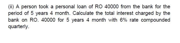 (ii) A person took a personal loan of RO 40000 from the bank for the
period of 5 years 4 month. Calculate the total interest charged by the
bank on RO. 40000 for 5 years 4 month with 6% rate compounded
quarterly.
