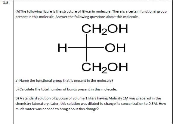 (A)The following figure is the structure of Glycerin molecule. There is a certain functional group
present in this molecule. Answer the following questions about this molecule.
CH2OH
H-
HO-
ČH2OH
a) Name the functional group that is present in the molecule?
b) Calculate the total number of bonds present in this molecule.
B) A standard solution of glucose of volume 1 liters having Molarity 1M was prepared in the
chemistry laboratory. Later, this solution was diluted to change its concentration to 0.5M. How
much water was needed to bring about this change?
