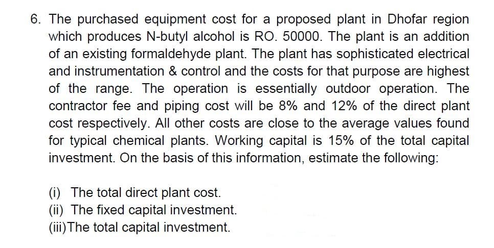 6. The purchased equipment cost for a proposed plant in Dhofar region
which produces N-butyl alcohol is RO. 50000. The plant is an addition
of an existing formaldehyde plant. The plant has sophisticated electrical
and instrumentation & control and the costs for that purpose are highest
of the range. The operation is essentially outdoor operation. The
contractor fee and piping cost will be 8% and 12% of the direct plant
cost respectively. All other costs are close to the average values found
for typical chemical plants. Working capital is 15% of the total capital
investment. On the basis of this information, estimate the following:
(i) The total direct plant cost.
(ii) The fixed capital investment.
(iii) The total capital investment.
