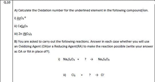 A) Calculate the Oxidation number for the underlined element in the following compound/ion.
i) AsO,
i) Cas203
iii) Zn (NO3)2
B) You are asked to carry out the following reactions. Answer in each case whether you will use
an Oxidizing Agent (OA)or a Reducing Agent(RA) to make the reaction possible (write your answer
as OA or RA in place of?).
i) Nazs,0, +
? > NazSaO.
ii)
Clz
