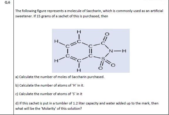 The following figure represents a molecule of Saccharin, which is commonly used as an artificia
sweetener. If 15 grams of a sachet of this is purchased, then
н
II
н
a) Calculate the number of moles of Saccharin purchased.
b) Calculate the number of atoms of 'H' in it.
c) Calculate the number of atoms of 'S' in it
d) If this sachet is put in a tumbler of 1.2 liter capacity and water added up to the mark, then
what will be the 'Molarity' of this solution?
