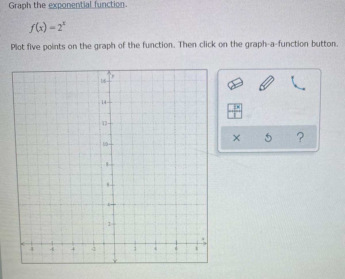 Graph the exponential function.
f(x) = 2*
Plot five points on the graph of the function. Then click on the graph-a-function button.
16-
14-
12-
10-
6-
-6
