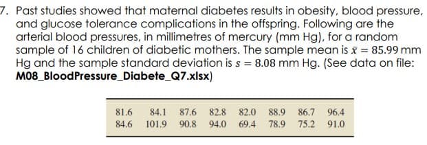 7. Past studies showed that maternal diabetes results in obesity, blood pressure,
and glucose tolerance complications in the offspring. Following are the
arterial blood pressures, in millimetres of mercury (mm Hg), for a random
sample of 16 children of diabetic mothers. The sample mean is x = 85.99 mm
Hg and the sample standard deviation is s = 8.08 mm Hg. (See data on file:
M08_BloodPressure_Diabete_Q7.xlsx)
81.6
84.1
87.6
82.8
82.0
88.9
86.7
96.4
84.6
101.9
90.8
94.0
69.4
78.9
75.2 91.0
