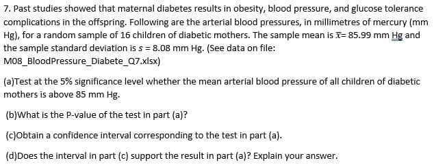 7. Past studies showed that maternal diabetes results in obesity, blood pressure, and glucose tolerance
complications in the offspring. Following are the arterial blood pressures, in millimetres of mercury (mm
Hg), for a random sample of 16 children of diabetic mothers. The sample mean is x= 85.99 mm Hg and
the sample standard deviation is s = 8.08 mm Hg. (See data on file:
M08_BloodPressure_Diabete_Q7.xlsx)
(a)Test at the 5% significance level whether the mean arterial blood pressure of all children of diabetic
mothers is above 85 mm Hg.
(b)What is the P-value of the test in part (a)?
(c)Obtain a confidence interval corresponding to the test in part (a).
(d)Does the interval in part (c) support the result in part (a)? Explain your answer.
