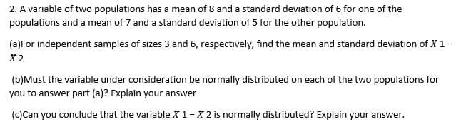 2. A variable of two populations has a mean of 8 and a standard deviation of 6 for one of the
populations and a mean of 7 and a standard deviation of 5 for the other population.
(a)For independent samples of sizes 3 and 6, respectively, find the mean and standard deviation of X 1-
X2
(b)Must the variable under consideration be normally distributed on each of the two populations for
you to answer part (a)? Explain your answer
(c)Can you conclude that the variable X 1-X 2 is normally distributed? Explain your answer.
