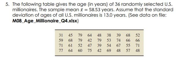 5. The following table gives the age (in years) of 36 randomly selected U.S.
millionaires. The sample mean i = 58.53 years. Assume that the standard
deviation of ages of all U.S. millionaires is 13.0 years. (See data on file:
M08_Age_Millionaire_Q4.xlsx)
31 45
79 64
48
38 39
68 52
59 68
79
42
79
53
74
66
66
71
61
52
47
39
54
67
55
71
77
64
60
75
42
69
48
57
48
