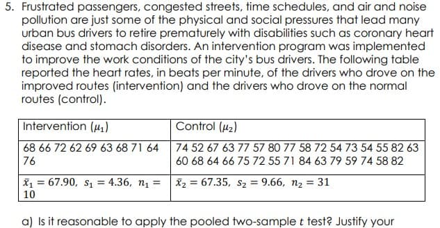 5. Frustrated passengers, congested streets, time schedules, and air and noise
pollution are just some of the physical and social pressures that lead many
urban bus drivers to retire prematurely with disabilities such as coronary heart
disease and stomach disorders. An intervention program was implemented
to improve the work conditions of the city's bus drivers. The following table
reported the heart rates, in beats per minute, of the drivers who drove on the
improved routes (intervention) and the drivers who drove on the normal
routes (control).
Intervention (u,)
Control (u2)
68 66 72 62 69 63 68 71 64
74 52 67 63 77 57 80 77 58 72 54 73 54 55 82 63
76
60 68 64 66 75 72 55 71 84 63 79 59 74 58 82
x = 67.90, s1 = 4.36, n1 =
X2 = 67.35, s2 = 9.66, n2 = 31
%3D
10
a) Is it reasonable to apply the pooled two-sample t test? Justify your
