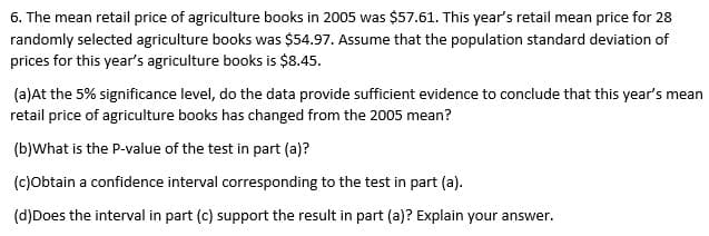 6. The mean retail price of agriculture books in 2005 was $57.61. This year's retail mean price for 28
randomly selected agriculture books was $54.97. Assume that the population standard deviation of
prices for this year's agriculture books is $8.45.
(a)At the 5% significance level, do the data provide sufficient evidence to conclude that this year's mean
retail price of agriculture books has changed from the 2005 mean?
(b)What is the P-value of the test in part (a)?
(c)obtain a confidence interval corresponding to the test in part (a).
(d)Does the interval in part (c) support the result in part (a)? Explain your answer.
