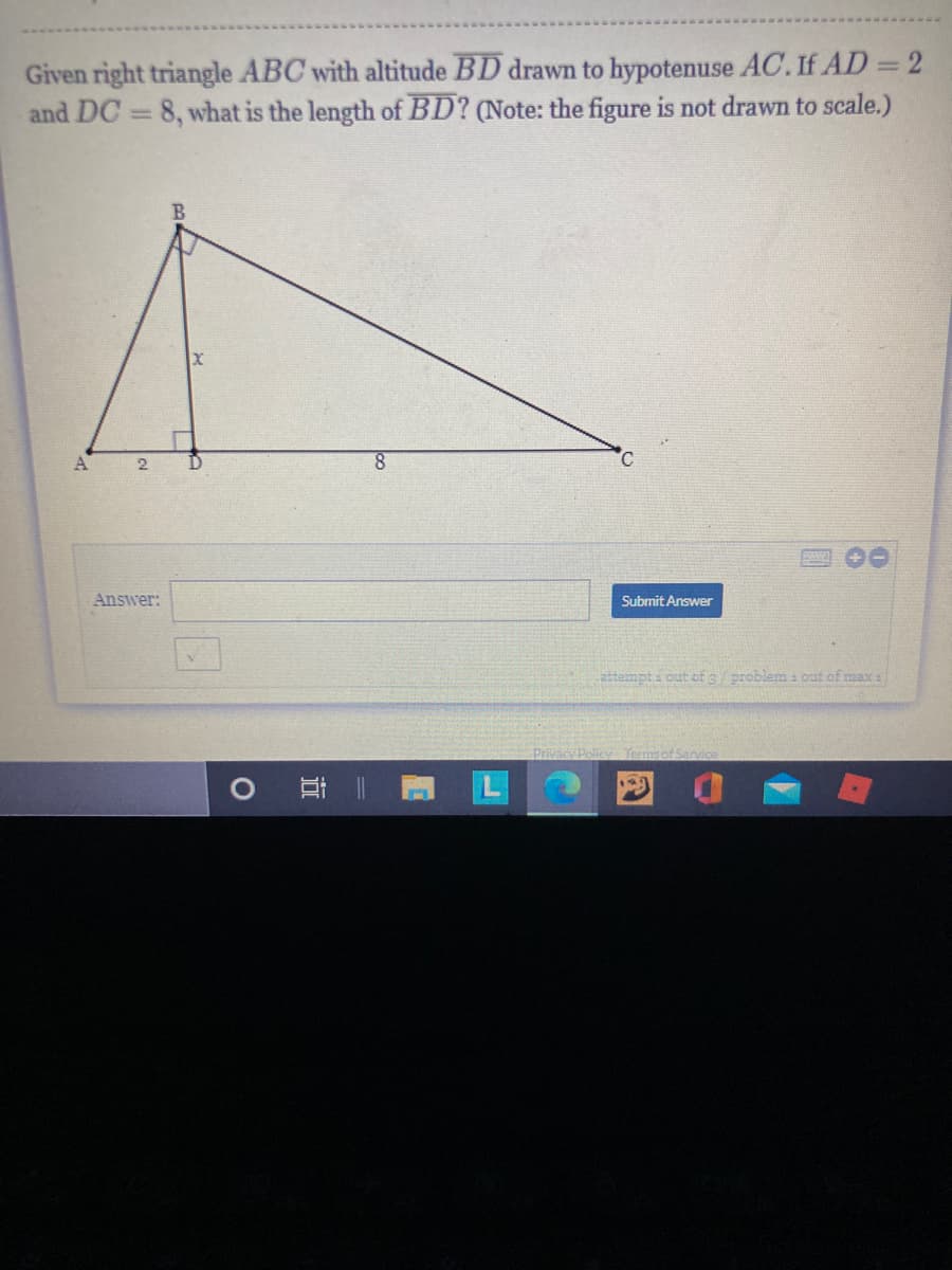 Given right triangle ABC with altitude BD drawn to hypotenuse AC. If AD = 2
and DC = 8, what is the length of BD? (Note: the figure is not drawn to scale.)
8.
C.
Answer:
Submit Answer
attempti out of e problemi out of max a
Pivac
耳
