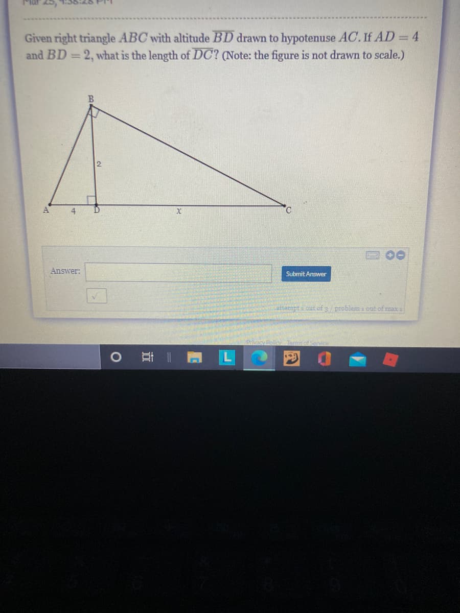 Given right triangle ABC with altitude BD drawn to hypotenuse AC. If AD 4
and BD = 2, what is the length of DC? (Note: the figure is not drawn to scale.)
A
00
Answer:
Submit Answer
attempt a out of3/ problem a out of max s
Privacy Policy Term

