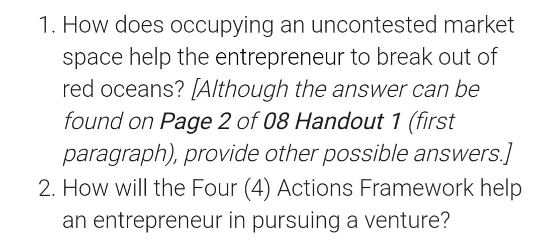 1. How does occupying an uncontested market
space help the entrepreneur to break out of
red oceans? [Although the answer can be
found on Page 2 of 08 Handout 1 (first
paragraph), provide other possible answers.]
2. How will the Four (4) Actions Framework help
an entrepreneur in pursuing a venture?
