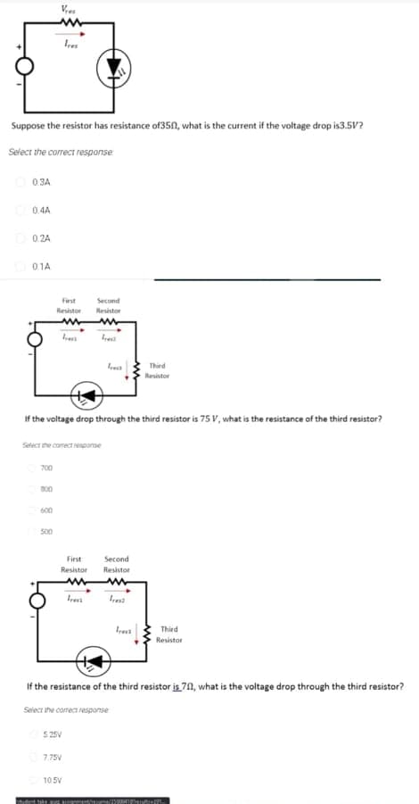 Suppose the resistor has resistance of350, what is the current if the voltage drop is3.5V?
Select the correct response
0.3A
0.4A
0 2A
01A
First
Second
Resistor
Resistor
Thied
Resistor
If the voltage drop through the third resistor is 75 Vv, what is the resistance of the third resistor?
Select she comect response
700
B00
600
500
First
Second
Resistor
Resistor
Iresi
Irest
Third
Resistor
If the resistance of the third resistor is 71, what is the voltage drop through the third resistor?
Select the corect response
5.25V
7.75V
105V

