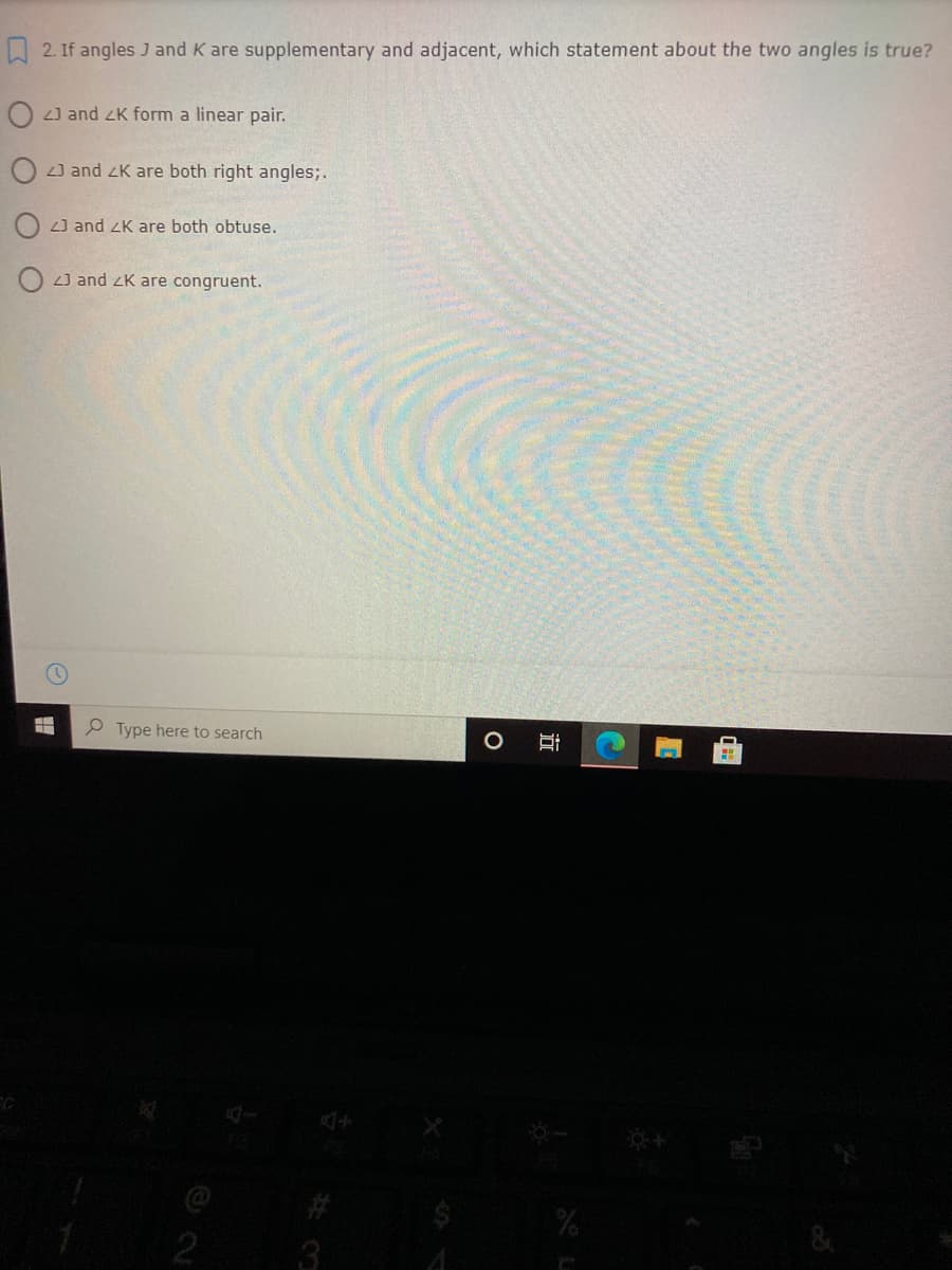 A 2. If angles J and K are supplementary and adjacent, which statement about the two angles is true?
O 2) and zK form a linear pair.
J and zK are both right angles;.
L] and ZK are both obtuse.
L] and zK are congruent.
e Type here to search
%23
&
3.
立
