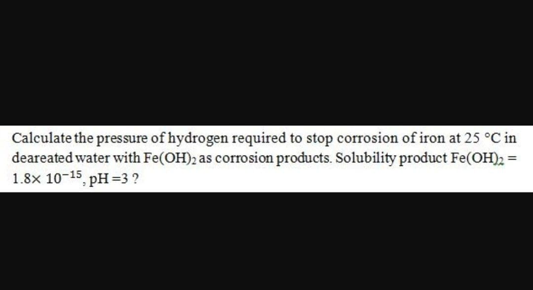 Calculate the pressure of hydrogen required to stop corrosion of iron at 25 °C in
deareated water with Fe(OH)2 as corrosion products. Solubility product Fe(OH)2 =
1.8x 10-15 pH =3 ?
