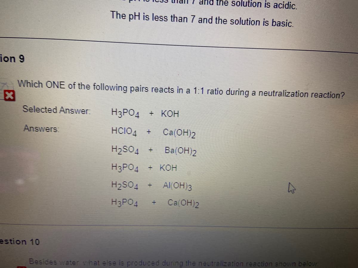 Ind the solution is acidic.
The pH is less than 7 and the solution is basic.
ion 9
Which ONE of the following pairs reacts in a 1:1 ratio during a neutralization reaction?
Selected Answer.
H3PO4 + KOH
Answers
HCIO4 +
Са(ОН)2
H2SO4 +
Ba(OH)2
H3PO4 + KOH
H2SO4 + AI(OH)3
H3PO4
Ca(OH)2
estion 10
Besides water what else is produced during the neutralization reaction shown below:
