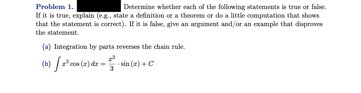 Problem 1.
Determine whether each of the following statements is true or false.
If it is true, explain (e.g., state a definition or a theorem or do a little computation that shows
that the statement is correct). If it is false, give an argument and/or an example that disproves
the statement.
(a) Integration by parts reverses the chain rule.
x³
[ 2² cos (2) dx =
(b)
= sin (x) + C
3
·