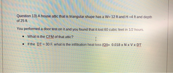 Question 13) A house attic that is triangular shape has a W= 12 ft and H =4 ft and depth
of 25 ft.
You performed a door test on it and you found that it lost 60 cubic feet in 1/2 hours.
• What is the CFM of that attic?
• If the DT = 30 F. what is the infiltration heat loss (Qi)= 0.018 x N x V x DT
