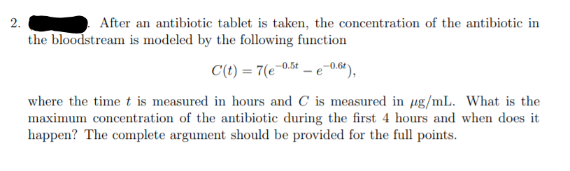 After an antibiotic tablet is taken, the concentration of the antibiotic in
the bloodstream is modeled by the following function
C(t) = 7(e-0.5t
- e-0.6t),
where the time t is measured in hours and C is measured in ug/mL. What is the
maximum concentration of the antibiotic during the first 4 hours and when does it
happen? The complete argument should be provided for the full points.
2.
