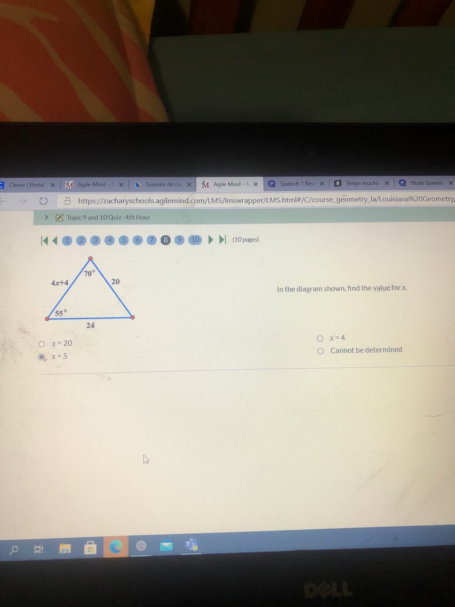 E Clever | Portal x
M Agile Mind -1
M Agile Mind -N X
Examen de ca
Q Spanish 1 Rev x
B Tengo mucha x
Q Study Spanish x
->
A https://zacharyschools.agilemind.com/LMS/Imswrapper/LMS.html#/C/course_geometry_la/Louisiana%20Geometry
> E Topic 9 and 10 Quiz -4th Hour
I (10 pages)
70°
4x+4
20
In the diagram shown, find the value for x.
55°
24
O x= 20
O x= 4
O. x= 5
O Cannot be determined
DELL
