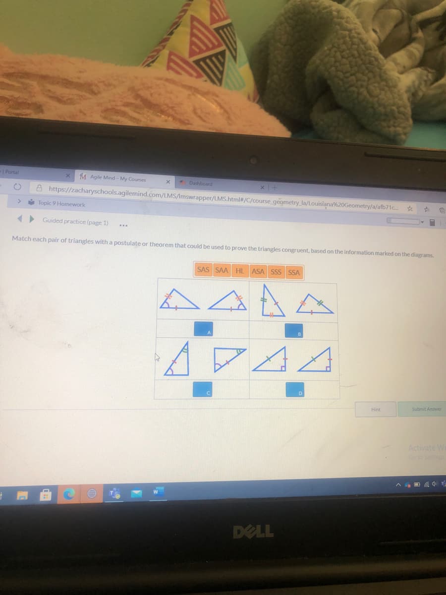 | Portal
M Agile Mind - My Courses
Dashboard
A https://zacharyschools.agilemind.com/LMS/Imswrapper/LMS.html#/C/course_geometry la/Louisiana%20Geometry/a/afb71c. *
* Topic 9 Homework
> Guided practice (page 1)
Match each pair of triangles with a postulate or theorem that could be used to prove the triangles congruent, based on the information marked on the diagrams.
SAS SAA HL ASA SS SSA
Hint
Submit Answer
Activate Wi
Go to Settings
DELL

