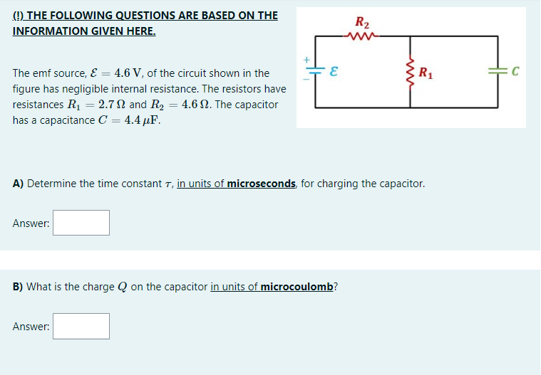 (!) THE FOLLOWING QUESTIONS ARE BASED ON THE
INFORMATION GIVEN HERE.
R2
ww
The emf source, E = 4.6 V, of the circuit shown in the
R,
C
figure has negligible internal resistance. The resistors have
resistances R1 = 2.7N and R2 = 4.6 N. The capacitor
has a capacitance C = 4.4 µF.
A) Determine the time constant T, in units of microseconds, for charging the capacitor.
Answer:
B) What is the charge Q on the capacitor in units of microcoulomb?
Answer:
