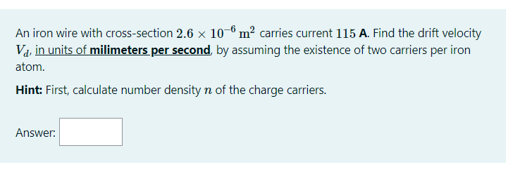 An iron wire with cross-section 2.6 x 10-6 m² carries current 115 A. Find the drift velocity
Va, in units of milimeters per second, by assuming the existence of two carriers per iron
atom.
Hint: First, calculate number density n of the charge carriers.
Answer:
