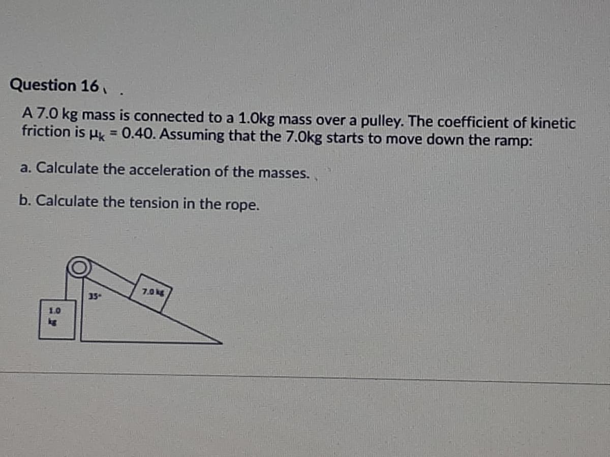 Question 16,
A 7.0 kg mass is connected to a 1.0kg mass over a pulley. The coefficient of kinetic
friction is u = 0.40. Assuming that the 7.0kg starts to move down the ramp:
a. Calculate the acceleration of the masses.
b. Calculate the tension in the rope.
7.0 kg
35
1.0
kg
