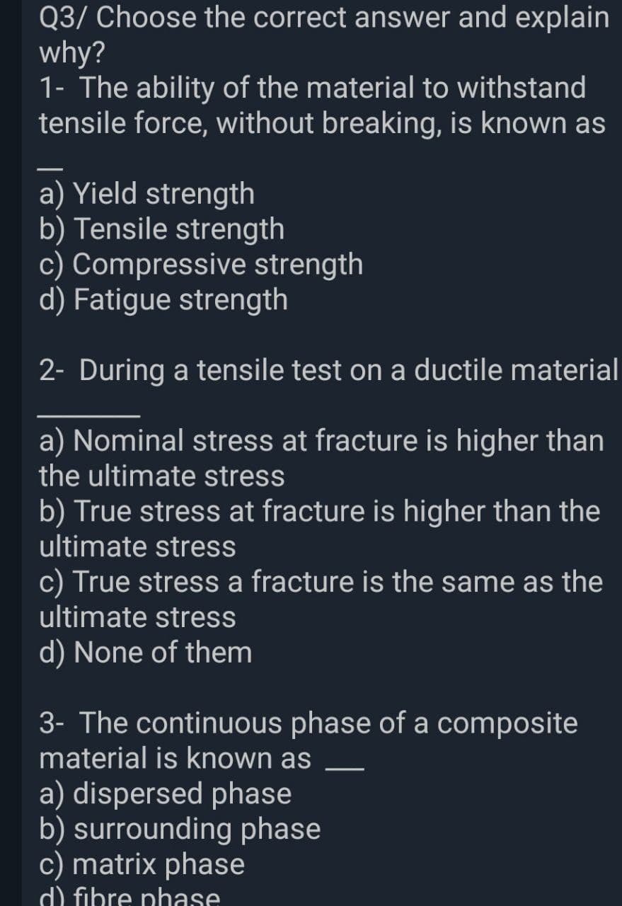 Q3/ Choose the correct answer and explain
why?
1- The ability of the material to withstand
tensile force, without breaking, is known as
a) Yield strength
b) Tensile strength
c) Compressive strength
d) Fatigue strength
2- During a tensile test on a ductile material
a) Nominal stress at fracture is higher than
the ultimate stress
b) True stress at fracture is higher than the
ultimate stress
c) True stress a fracture is the same as the
ultimate stress
d) None of them
3- The continuous phase of a composite
material is known as
a) dispersed phase
b) surrounding phase
c) matrix phase
d) fibre phase
