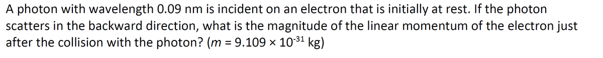 A photon with wavelength 0.09 nm is incident on an electron that is initially at rest. If the photon
scatters in the backward direction, what is the magnitude of the linear momentum of the electron just
after the collision with the photon? (m = 9.109 x 1031 kg)
