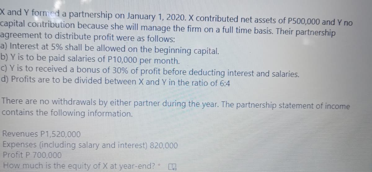 X and Y formed a partnership on January 1, 2020. X contributed net assets of P500,000 and Y no
capital contribution because she will manage the firm on a full time basis. Their partnership
agreement to distribute profit were as follows:
a) Interest at 5% shall be allowed on the beginning capital.
b) Y is to be paid salaries of P10,000 per month.
C) Y is to received a bonus of 30% of profit before deducting interest and salaries.
d) Profits are to be divided between X and Y in the ratio of 6:4
There are no withdrawals by either partner during the year. The partnership statement of income
contains the following information.
Revenues P1,520,000
Expenses (including salary and interest) 820,000
Profit P 700,000
How much is the equity of X at year-end?
