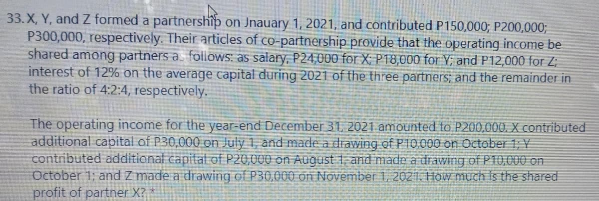 33.X, Y, and Z formed a partnership on Jnauary 1, 2021, and contributed P150,000; P200,000;
P300,000, respectively. Their articles of co-partnership provide that the operating income be
shared among partners as foliows: as salary, P24,000 for X; P18,000 for Y; and P12,000 for Z;
interest of 12% on the average capital during 2021 of the three partners; and the remainder in
the ratio of 4:2:4, respectively.
The operating income for the year-end December 31, 2021 amounted to P200,000. X contributed
additional capital of P30,000 on July 1, and made a drawing of P10,000 on October 1; Y
contributed additional capital of P20,000 on August 1, and made a drawing of P10,000 on
October 1; and Z made a drawing of P30,000 on November 1, 2021. How much is the shared
profit of partner X?
