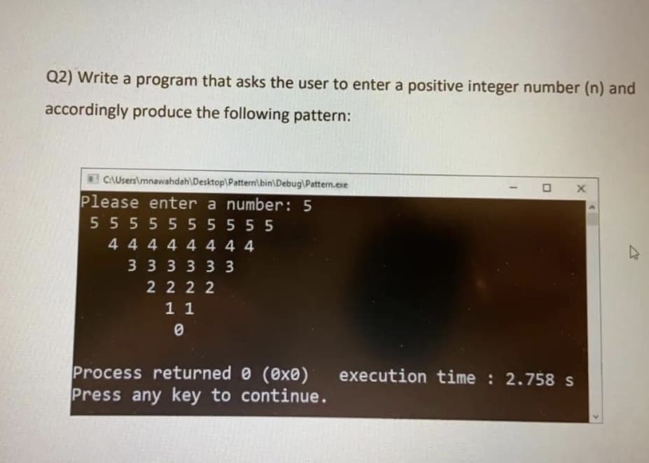 Q2) Write a program that asks the user to enter a positive integer number (n) and
accordingly produce the following pattern:
CAUsersimnawahdah\Desktop\Pattern\bin\Debug\Pattern.exe
Please enter a number: 5
5555555555
444444 4 4
33333 3
2 222
1 1
Process returned 0 (0x0)
Press any key to continue.
execution time : 2.758 s
