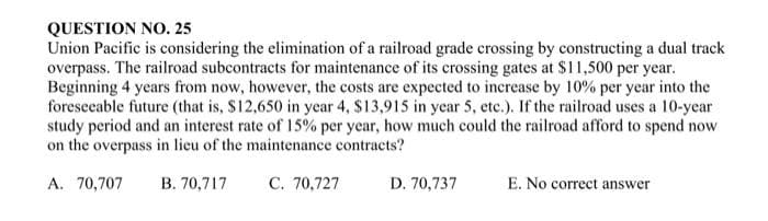 QUESTION NO. 25
Union Pacific is considering the elimination of a railroad grade crossing by constructing a dual track
overpass. The railroad subcontracts for maintenance of its crossing gates at $11,500 per year.
Beginning 4 years from now, however, the costs are expected to increase by 10% per year into the
foreseeable future (that is, $12,650 in year 4, $13,915 in year 5, etc.). If the railroad uses a 10-year
study period and an interest rate of 15% per year, how much could the railroad afford to spend now
on the overpass in lieu of the maintenance contracts?
A. 70,707 B. 70,717
C. 70,727
D. 70,737
E. No correct answer