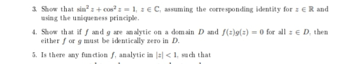 3. Show that sin? z + cos² z = 1, z € C, assuming the corre sponding identity for z € R and
using the uniqueness principle.
4. Show that if f and g are analytic on a domain D and f(2)g(z) = 0 for all z e D, then
either f or g must be identically zero in D.
5. Is there any function f, analytic in |z| < 1, su ch that

