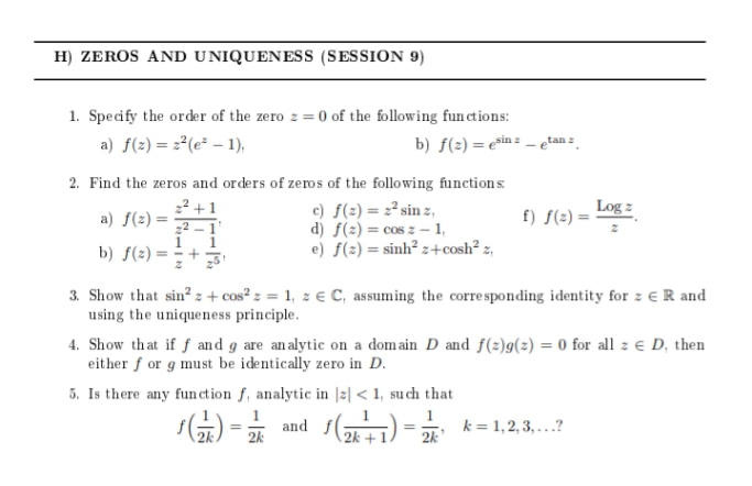 H) ZEROS AND UNIQUENESS (SESSION 9)
1. Specify the order of the zero z = 0 of the following functions:
a) f(2) = 2°(e² – 1),
b) f(2) = e*in = - etan :
2. Find the zeros and orders of zeros of the following functions
2? +1
22 -1'
1
b) f(2) = ÷+3
Log z
f) f(2) =
c) f(2) = 2² sin z,
d) f(2) = cos z – 1,
e) f(2) = sinh² z+cosh² z,
a) f(2) =
3. Show that sin? z + cos² z = 1, z € C, assuming the corresponding identity for z e R and
using the uniqueness principle.
4. Show that if f and g are an alytic on a domain D and f(2)g(2) = 0 for all z e D, then
either f or g must be identically zero in D.
5. Is there any fun ction f, analytic in |z| < 1, su ch that
1
and f()
k = 1,2, 3, ...?
2k
2k
2k
