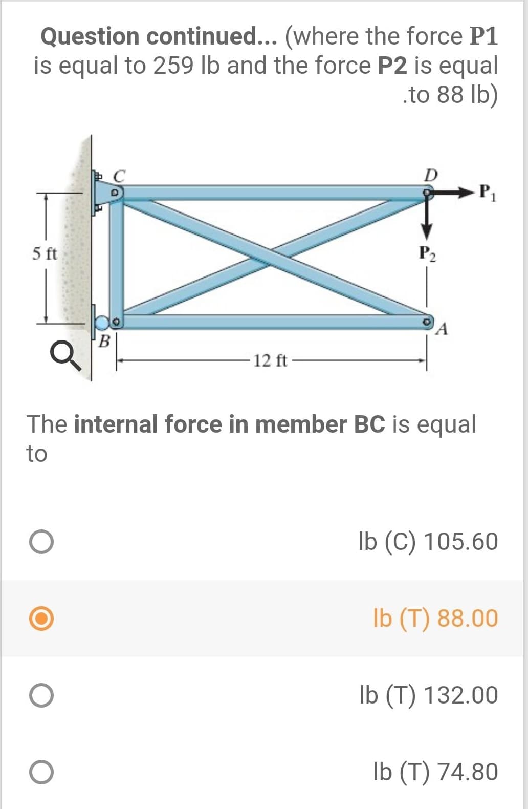 Question continued... (where the force P1
is equal to 259 lb and the force P2 is equal
.to 88 lb)
D
5 ft
P2
B
12 ft
The internal force in member BC is equal
to
Ib (C) 105.60
Ib (T) 88.00
Ib (T) 132.00
Ib (T) 74.80
