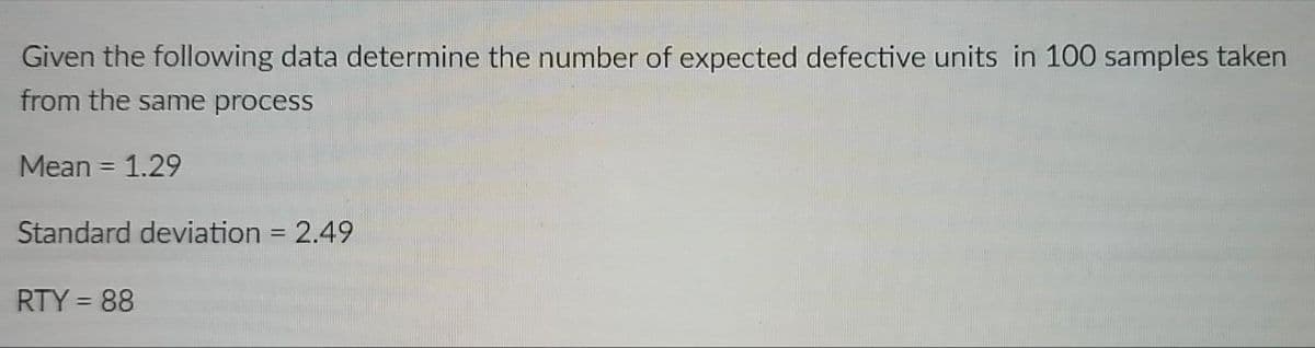 Given the following data determine the number of expected defective units in 100 samples taken
from the same process
Mean = 1.29
Standard deviation = 2.49
RTY = 88
