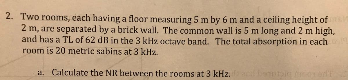 2. Two rooms, each having a floor measuring 5 m by 6 m and a ceiling height of s
2 m, are separated by a brick wall. The common wall is 5 m long and 2 m high,
and has a TL of 62 dB in the 3 kHz octave band. The total absorption in each
room is 20 metric sabins at 3 kHz.
a. Calculate the NR between the rooms at 3 kHz.d and beautig moenenT