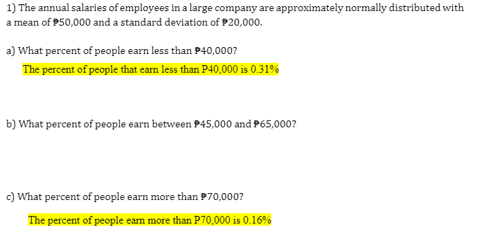 1) The annual salaries of employees in a large company are approximately normally distributed with
a mean of P50,000 and a standard deviation of P20,000.
a) What percent of people earn less than P40,000?
The percent of people that earn less than P40,000 is 0.31%
b) What percent of people earn between P45,000 and P65,000?
c) What percent of people earn more than P70,000?
The percent of people eam more than P70,000 is 0.16%
