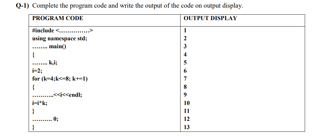 Q-1) Complete the program code and write the output of the code on output display.
PROGRAM CODE
OUTPUT DISPLAY
#include <.............>
1
using namespace std;
main()
3
......
{
4
k,i;
i=2;
for (k=4;k<=8; k+=1)
{
8
.<<i<<endl;
i=i*k;
10
}
11
0;
12
}
13
