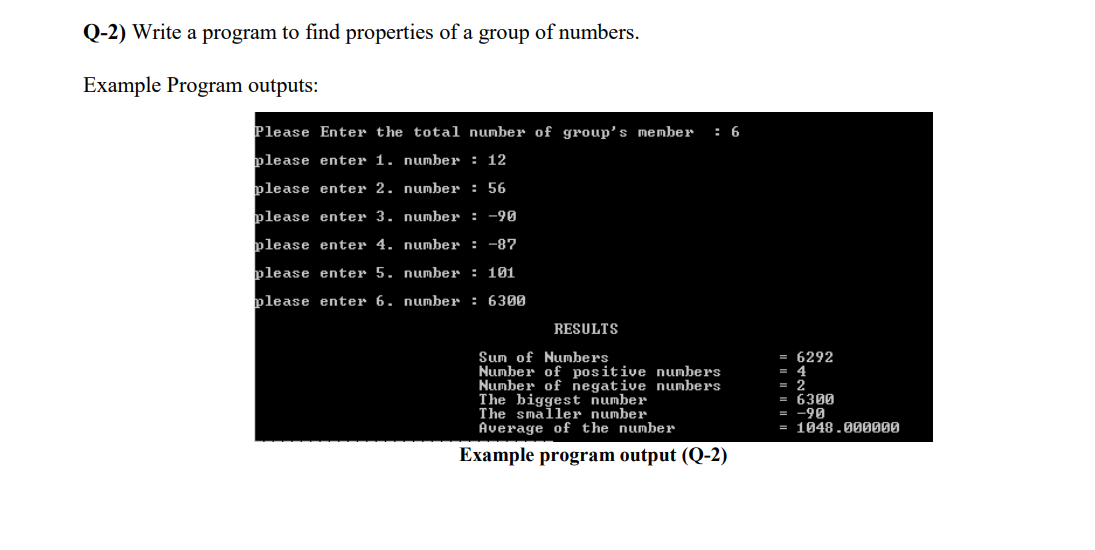 Q-2) Write a program to find properties of a group of numbers.
Example Program outputs:
Please Enter the tota1 number of group's member
: 6
please enter 1. number : 12
please enter 2. number : 56
please enter 3. number : -90
please enter 4. number : -87
please enter 5. number : 101
please enter 6. number : 6300
RESULTS
Sum of Numbers
Number of positive numbers
Number of negative numbers
The biggest number
The smaller number
Average of the number
= 6292
= 4
= 2
= 6309
-90
= 1048.000000
Example program output (Q-2)
