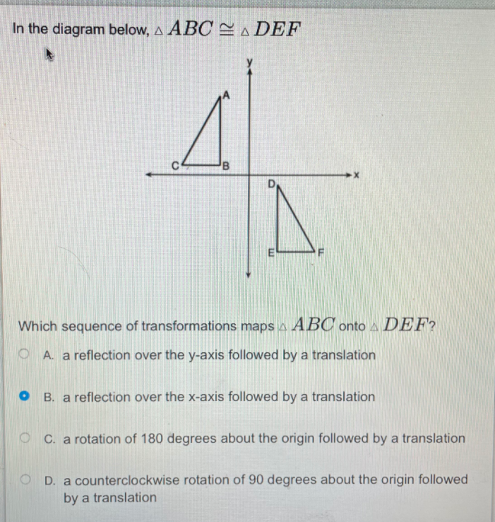 In the diagram below, A ABC A DEF
C
D
Which sequence of transformations mapsA ABC onto a DEF?
O A. a reflection over the y-axis followed by a translation
O B. a reflection over the x-axis followed by a translation
O C. a rotation of 180 degrees about the origin followed by a translation
O D. a counterclockwise rotation of 90 degrees about the origin followed
by a translation

