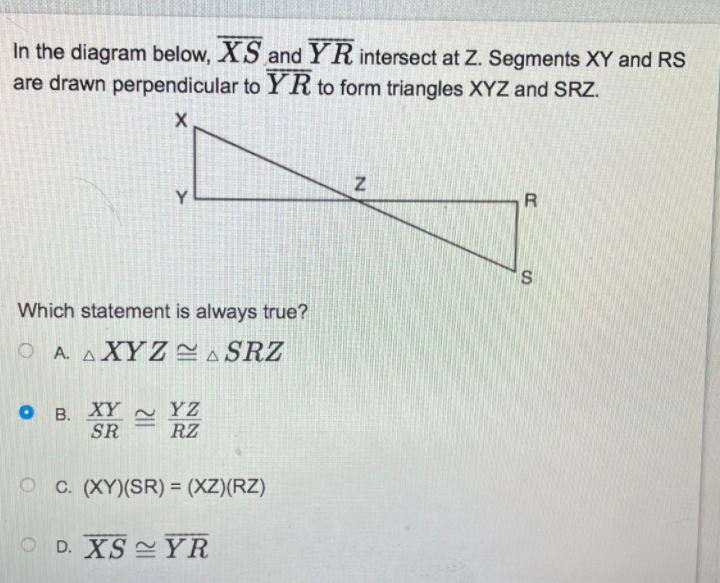 In the diagram below, XS and YR intersect at Z. Segments XY and RS
are drawn perpendicular to YR to form triangles XYZ and SRZ.
Y
R
Which statement is always true?
O A. AXYZ CA SRZ
о в. ХҮ
SR
YZ
RZ
C. (XY)(SR) = (XZ)(RZ)
%3D
D. XS YR
