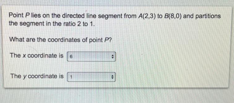 Point P lies on the directed line segment from A(2,3) to B(8,0) and partitions
the segment in the ratio 2 to 1.
What are the coordinates of point P?
The x coordinate is 6
The y coordinate is
