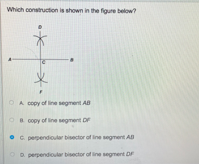 Which construction is shown in the figure below?
A
B
C
F
O A. copy of line segment AB
B. copy of line segment DF
C. perpendicular bisector of line segment AB
O D. perpendicular bisector of line segment DF
