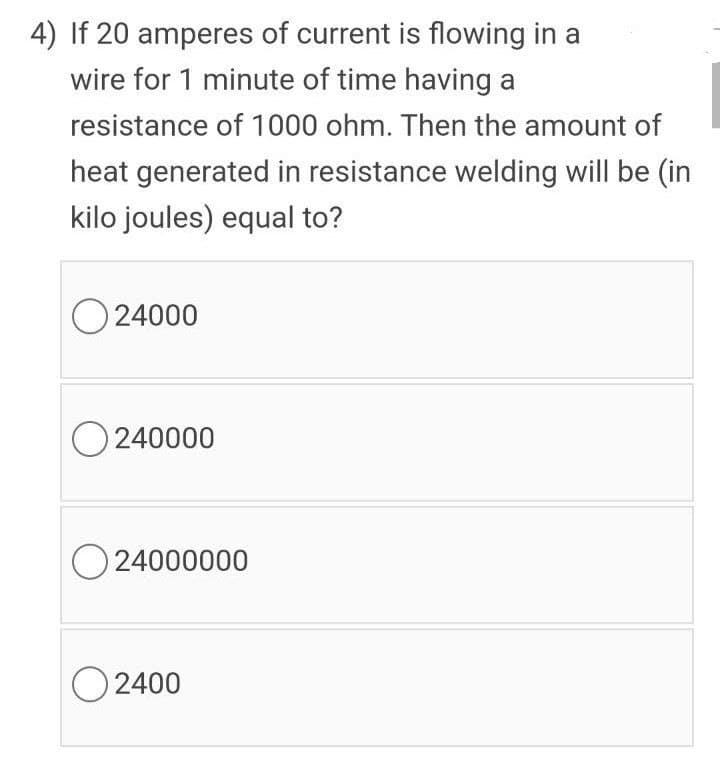 4) If 20 amperes of current is flowing in a
wire for 1 minute of time having a
resistance of 1000 ohm. Then the amount of
heat generated in resistance welding will be (in
kilo joules) equal to?
O 24000
O240000
O24000000
O 2400
